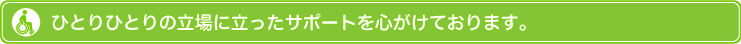 ひとりひとりの立場に立ったサポートを心がけております。